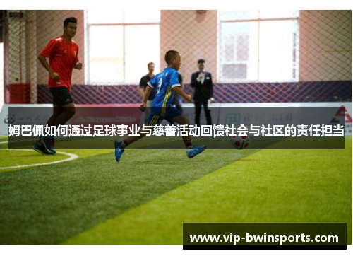 姆巴佩如何通过足球事业与慈善活动回馈社会与社区的责任担当