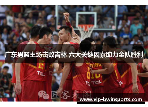 广东男篮主场击败吉林 六大关键因素助力全队胜利
