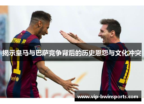 揭示皇马与巴萨竞争背后的历史恩怨与文化冲突