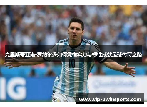 克里斯蒂亚诺·罗纳尔多如何凭借实力与韧性成就足球传奇之路