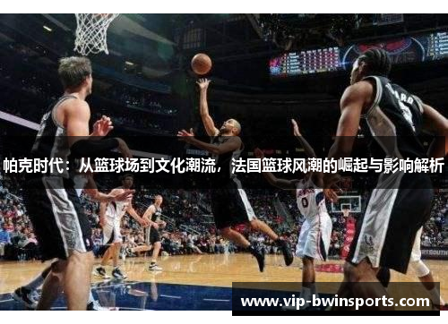 帕克时代：从篮球场到文化潮流，法国篮球风潮的崛起与影响解析