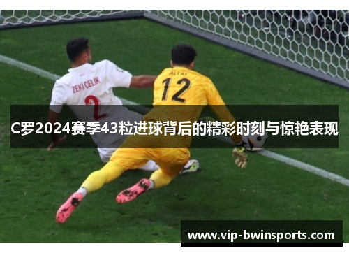 C罗2024赛季43粒进球背后的精彩时刻与惊艳表现