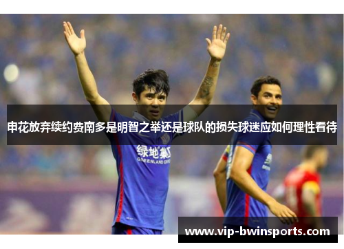 申花放弃续约费南多是明智之举还是球队的损失球迷应如何理性看待