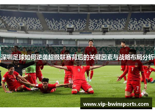深圳足球如何逆袭超级联赛背后的关键因素与战略布局分析