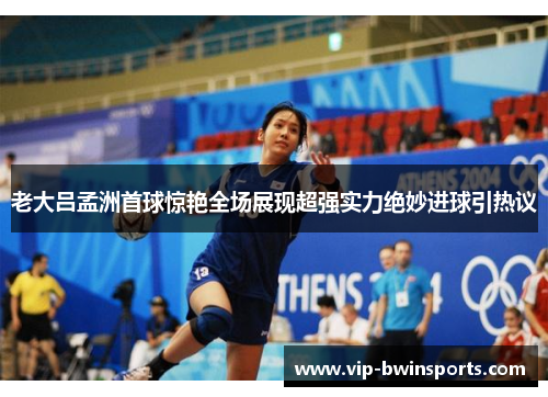 老大吕孟洲首球惊艳全场展现超强实力绝妙进球引热议