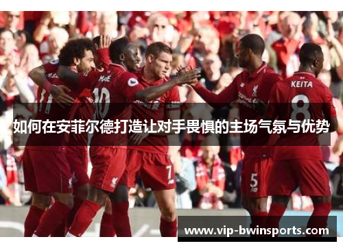 如何在安菲尔德打造让对手畏惧的主场气氛与优势