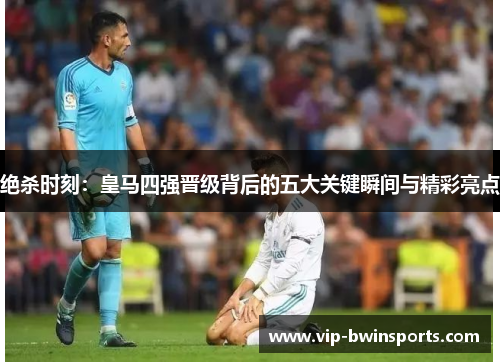 绝杀时刻：皇马四强晋级背后的五大关键瞬间与精彩亮点