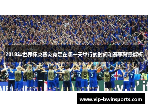 2018年世界杯决赛究竟是在哪一天举行的时间和赛事背景解析